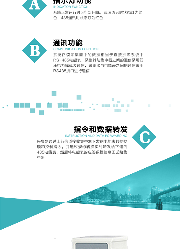 功能及特點：
1、 通訊功能，系統召讀采集器中的數據相當于直接抄讀系統中RS-485電能表，采集器與集中器之間的通信采用低壓電力線載波通信，采集器與電能表之間的通信采用RS485接口進行通信
2、 指令和數據轉發功能，采集器通過上行信道接收集中器下發的電能表數據抄讀和控制指令，并通過規約轉換實時轉發給下連的485電能表，然后將電能表的應答數據信息回送給集中器。
3、 指示燈功能，系統正常運行時運行燈閃爍，載波通訊時狀態燈為綠色，485通訊時狀態燈為紅色