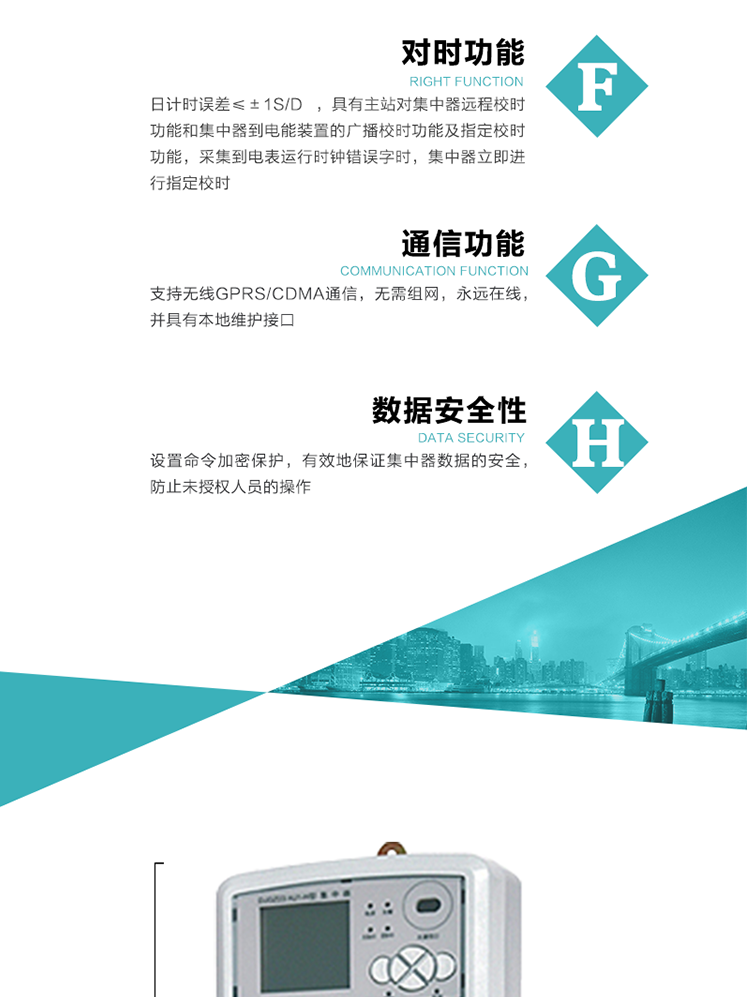 數(shù)據(jù)存儲，集中器具有64MB大容量存儲器FLASH，凍結(jié)數(shù)據(jù)定時(shí)保存，減少了FLASH的寫入次數(shù)。停電后，除實(shí)時(shí)數(shù)據(jù)外所有數(shù)據(jù)均自動保存，保存時(shí)間大于10年。
7、對時(shí)功能，日計(jì)時(shí)誤差≤±1s/d ，具有主站對集中器遠(yuǎn)程校時(shí)功能和集中器到電能裝置的廣播校時(shí)功能及指定校時(shí)功能，采集到電表運(yùn)行時(shí)鐘錯(cuò)誤字時(shí)，集中器立即進(jìn)行指定校時(shí)。
8、通信功能，支持無線GPRS/CDMA通信，無需組網(wǎng)，永遠(yuǎn)在線，并具有本地維護(hù)接口
9、裝置數(shù)據(jù)訪問安全性
設(shè)置命令加密保護(hù)，有效地保證集中器數(shù)據(jù)的安全，防止未授權(quán)人員的操作
