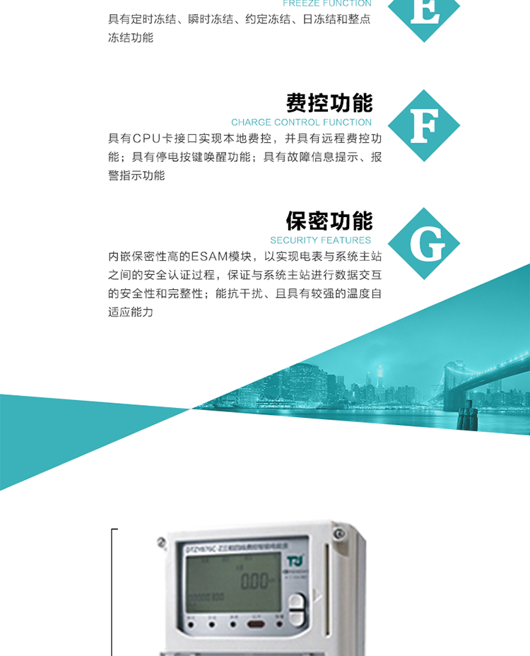 具有定時凍結、瞬時凍結、約定凍結和日凍結功能。
可選負荷曲線數據記錄功能，存儲容量達2M。
具有開電表蓋和端鈕蓋記錄功能。
內嵌保密性高的ESAM模塊，以實現電表與系統主站之間的安全認證過程，保證與系統主站進行數據交互的安全性和完整性。
電磁兼容性能優良，能抵御高壓尖峰脈沖、強磁場、強靜電、雷擊浪涌的干擾、且具有較強的溫度自適應能力。
三相電源供電，三相三線中的任一相或三相四線中的任兩相斷電時，電能表仍能正常工作。