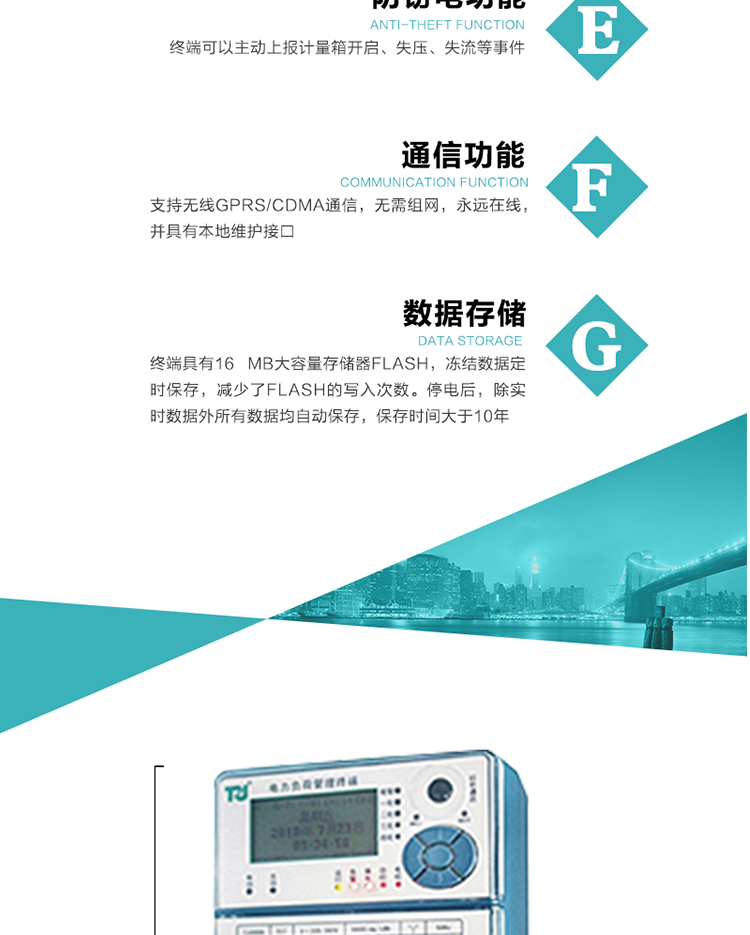 5、防竊電，終端可以主動上報計量箱開啟、失壓、失流等事件
6、數(shù)據(jù)存儲，終端具有16 MB大容量存儲器FLASH，凍結數(shù)據(jù)定時保存，減少了FLASH的寫入次數(shù)。停電后，除實時數(shù)據(jù)外所有數(shù)據(jù)均自動保存，保存時間大于10年。
7、通信功能，支持無線GPRS/CDMA通信，無需組網，永遠在線，并具有本地維護接口