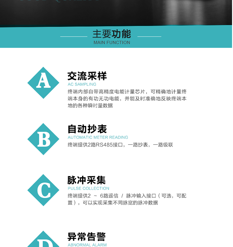 功能及特點：
1、交流采樣, 終端內部自帶高精度電能計量芯片，可精確地計量終端本身的有功無功電能，并能及時準確地反映終端本地的各種瞬時量數據。
2、自動抄表，終端提供2路RS485接口，一路抄表，一路級聯
3、脈沖采集，終端提供2 ~ 6路遙信 / 脈沖輸入接口（可選，可配置），可以實現采集不同脈寬的脈沖數據
4、終端計量, 實時采集配變的電能、電壓、電流、功率等數據，提供電網運行狀態如過壓、失壓、失流、缺相、斷相、逆相序等信息，能統計正向有功總和反向有功總的最大需量及其發生時間
