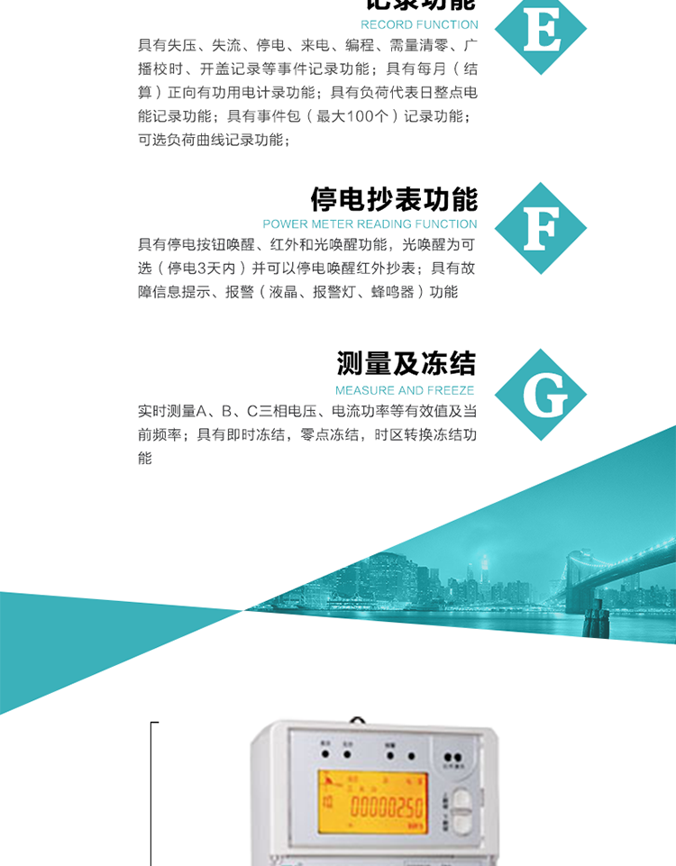 9）具有失壓、斷相、失流、過壓、欠壓、過流、電壓合格率、停來電、編程、需量清零、廣播校時等記錄功能。
10）實時測量A、B、C三相電壓、電流功率等有效值及當前頻率。
   11）具有停電按鈕喚醒、紅外和光喚醒功能，光喚醒為可選（停電3天內）并可以停電喚醒紅外抄表。
   12）具有故障信息提示、報警（液晶、報警燈、蜂鳴器）功能。
13）具有每月（結算）正向有功用電計錄功能。
14）具有負荷代表日整點電能記錄功能。
   15）具有即時凍結，零點凍結，時區轉換凍結功能。
   16）具有事件包（最大100個）記錄功能?？砂错樞蛴涗洶l生各事件的時間，并可通過PC機將數據抄回。
   17）可選負荷曲線記錄功能。
   18）可選開上蓋、端蓋記錄功能。
   19）可選三相無電壓時電流檢測功能（停電3天內）。