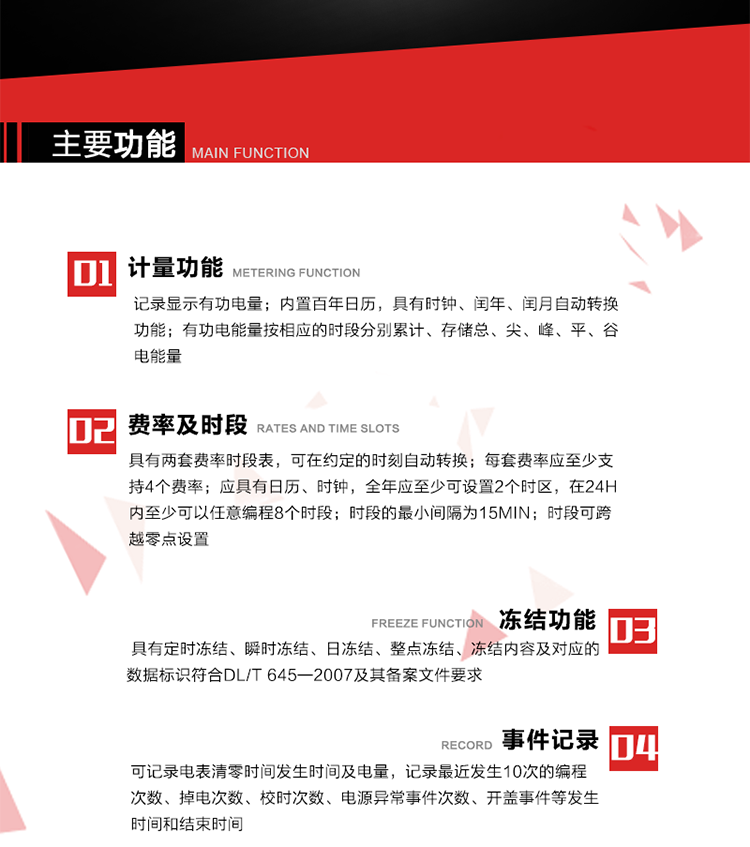 主要功能
1. 計(jì)量功能
記錄顯示有功電量
2. 計(jì)時(shí)功能
內(nèi)置百年日歷，具有時(shí)鐘、閏年、閏月自動(dòng)轉(zhuǎn)換功能。
3. 分時(shí)計(jì)量功能
有功電能量按相應(yīng)的時(shí)段分別累計(jì)、存儲(chǔ)總、尖、峰、平、谷電能量 
4. 費(fèi)率、時(shí)段： 
a）具有兩套費(fèi)率時(shí)段表，可在約定的時(shí)刻自動(dòng)轉(zhuǎn)換；每套費(fèi)率應(yīng)至少支持4個(gè)費(fèi)率。 
b）應(yīng)具有日歷、時(shí)鐘，全年應(yīng)至少可設(shè)置2個(gè)時(shí)區(qū)，在24h內(nèi)至少可以任意編程8個(gè)時(shí)段；時(shí)段的最小間隔為15min；時(shí)段可跨越零點(diǎn)設(shè)置。 
5. 凍結(jié)功能 
1. 定時(shí)凍結(jié)：按照約定的時(shí)間及間隔凍結(jié)電能量數(shù)據(jù)；每個(gè)凍結(jié)量至少應(yīng)保存60次。 
2. 瞬時(shí)凍結(jié)：在非正常情況下，凍結(jié)當(dāng)前的日歷、時(shí)間、所有電能量和重要測(cè)量的數(shù)據(jù)；瞬時(shí)凍結(jié)量應(yīng)保存最后3次的數(shù)據(jù)。 
3. 日凍結(jié)：存儲(chǔ)每天零點(diǎn)時(shí)刻的電能量，可存儲(chǔ)62天的數(shù)據(jù)。 
4. 整點(diǎn)凍結(jié)：存儲(chǔ)整點(diǎn)時(shí)刻或半點(diǎn)時(shí)刻的有功總電能，可存儲(chǔ)254個(gè)數(shù)據(jù)。
5. 凍結(jié)內(nèi)容及對(duì)應(yīng)的數(shù)據(jù)標(biāo)識(shí)符合DL/T 645—2007及其備案文件要求。 
6. 事件記錄 
可記錄電表清零時(shí)間發(fā)生時(shí)間及電量，記錄最近發(fā)生10次的編程次數(shù)、掉電次數(shù)、校時(shí)次數(shù)、電源異常事件次數(shù)、開(kāi)蓋事件等發(fā)生時(shí)間和結(jié)束時(shí)間。
7. 負(fù)荷記錄
電表可記錄負(fù)荷記錄內(nèi)容從“電壓、電流、頻率”、“有功功率”、“功率因數(shù)”、“有功總電能”四類數(shù)據(jù)項(xiàng)中任意組合，設(shè)定時(shí)間從1~60min之間任意設(shè)置，如設(shè)定時(shí)間為15min電表最少可記錄3天的數(shù)據(jù)，負(fù)荷記錄可通過(guò)POS機(jī)或RS485方式抄讀。
8. 設(shè)置與清零 
電能表出廠后不允許設(shè)置底度，不允許清零等一些參數(shù)設(shè)置。
9. 通訊功能
　　具有一路調(diào)制型紅外通訊接口、一路完全隔離的RS485通訊接口，方便現(xiàn)場(chǎng)維護(hù)和遠(yuǎn)程數(shù)據(jù)采集。通訊規(guī)約遵循DL/T 645 《多功能電能表通訊規(guī)約》，并可根據(jù)用戶要求定制通訊規(guī)約。