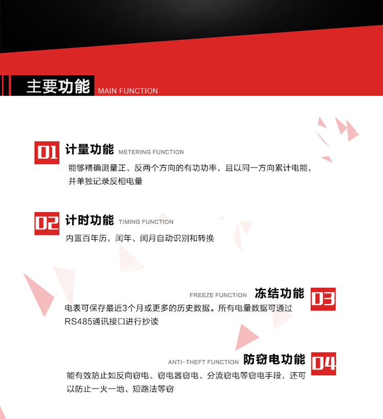 主要功能
1. 雙向計量功能
能夠精確測量正、反兩個方向的有功功率，且以同一方向累計電能，并單獨記錄反相電量。
2. 計時功能
內置百年歷，閏年、閏月自動識別和轉換。
3. 凍結功能 
電表可保存最近3個月或更多的歷史數據。所有電量數據可通過RS485通訊接口進行抄讀。
4. 防竊電功能
能有效防止如反向竊電、竊電器竊電、分流竊電等竊電手段，還可以防止一火一地、短路法等竊電。
5. 零線計量*（可選） 
火線零線分別采樣，分別計量；當功率相差10%，自動切換，有效防止竊電行為。 
6. 通訊功能
具有一路調制型紅外通訊接口、一路完全隔離的RS485通訊接口和載波模塊通信信道，方便現場維護和遠程數據采集。通訊規約遵循DL/T 645 《多功能電能表通訊規約》，并可根據用戶要求定制通訊規約。
7. 負荷開關*（可選）
負荷開關可采用內置或外置方式，當采用內置負荷開關時電能表最大電流不宜超過60A。 
8. 遠程控制功能（可選）
可根據用戶要求，對具有RS485通訊或載波通信功能的電表，內置繼電器可直接切斷用戶的用電負荷，實現遠程控制功能。