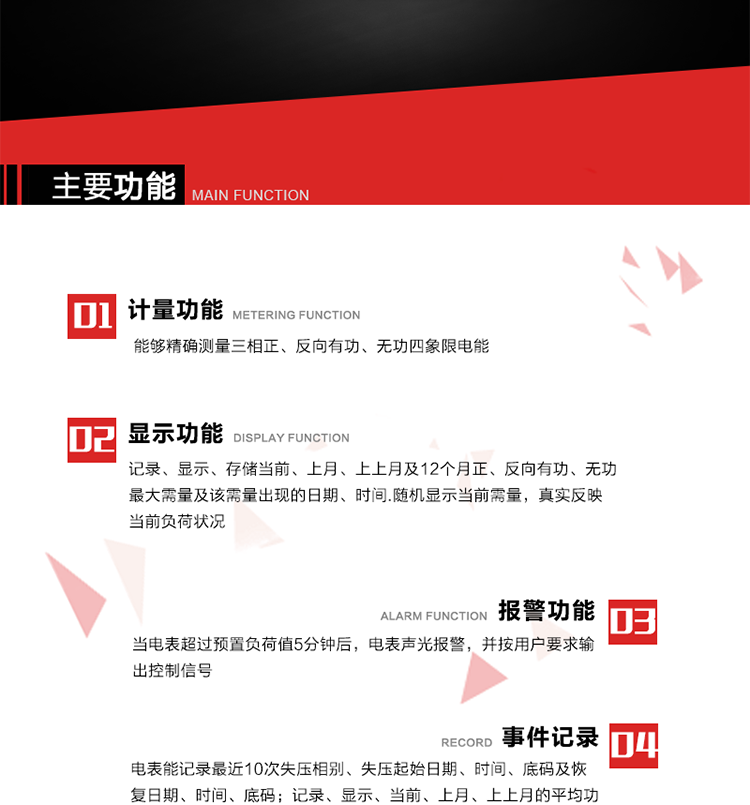 主要功能
1. 能夠精確測量三相正、反向有功、無功四象限電能。
2. 記錄、顯示、存儲當前、上月、上上月及12個月正、反向有功、無功最大需量及該需量出現(xiàn)的日期、時間.隨機顯示當前需量，真實反映當前負荷狀況。
3. 實時顯示A、B、C三相電壓、電流、頻率值。
4. 實時顯示A、B、C三相視在功率、有功、無功功率值。
5. 記錄、顯示、當前、上月、上上月的平均功率因數(shù)值。
6. 電表能記錄最近10次失壓相別、失壓起始日期、時間、底碼及恢復日期、時間、底碼。
7. 當三相電壓失壓且電流回路的電流大于等于5％Ib時，電表判定為故障全失壓，，電表記錄失壓累計時間、累積次數(shù)。當電壓恢復時可以顯示以上記錄。
8. 當電表的三相電壓正常，一相或兩相的電流小于啟動電流并持續(xù)1分鐘時，電表判斷為故障失流，電表能記錄最近5次失流相別、失流起始日期、時間、底碼及恢復日期、時間、底碼。
9. 可按月記錄、顯示當前電表總運行時間以及當前、上月、上上月A相、B相、C相電壓越上限、越下限時間及越上限越下限時間之和，統(tǒng)計電壓合格率數(shù)據(jù)。電壓上、下限閥值可編程設(shè)置。
10. 當電表超過預(yù)置負荷值5分鐘后，電表聲光報警，并按用戶要求輸出控制信號。