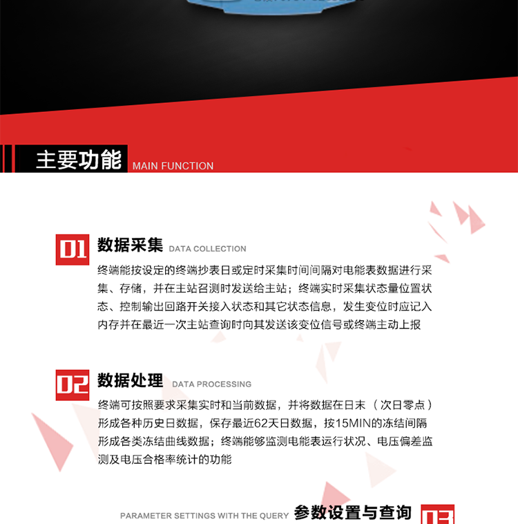 主要功能
1、數(shù)據(jù)采集器
終端能按設(shè)定的終端抄表日或定時(shí)采集時(shí)間間隔對電能表數(shù)據(jù)進(jìn)行采集、存儲，并在主站召測時(shí)發(fā)送給主站，終端記錄的電能表數(shù)據(jù)，應(yīng)與所連接的電能表顯示的相應(yīng)數(shù)據(jù)一致。終端實(shí)時(shí)采集狀態(tài)量位置狀態(tài)、控制輸出回路開關(guān)接入狀態(tài)和其它狀態(tài)信息，發(fā)生變位時(shí)應(yīng)記入內(nèi)存并在最近一次主站查詢時(shí)向其發(fā)送該變位信號或終端主動(dòng)上報(bào)。終端能接收電能表輸出的脈沖，并根據(jù)電能表脈沖常數(shù)Kp（imp/kWh或imp/kvarh）、TV變比KTV、TA變比KTA計(jì)算1min平均功率，并記錄當(dāng)日、當(dāng)月功率最大值和出現(xiàn)時(shí)間。 
終端具備電壓、電流等模擬量采集功能，測量電壓、電流、功率、功率因數(shù)等，終端具有電壓監(jiān)測越限統(tǒng)計(jì)功能，其電壓準(zhǔn)確度等級為0.5；具有諧波數(shù)據(jù)統(tǒng)計(jì)功能，諧波分量準(zhǔn)確度等級為1。 
2、數(shù)據(jù)處理 
終端可按照要求采集實(shí)時(shí)和當(dāng)前數(shù)據(jù)；終端可按要求將采集的數(shù)據(jù)在日末（次日零點(diǎn)）形成各種歷史日數(shù)據(jù)，并保存最近62天日數(shù)據(jù)；終端可按要求將采集的數(shù)據(jù)按15min的凍結(jié)間隔形成各類凍結(jié)曲線數(shù)據(jù)，并保存最近30天曲線數(shù)據(jù)；終端可按要求將采集的數(shù)據(jù)在月末零點(diǎn)（每月1日零點(diǎn)）生成各種歷史月數(shù)據(jù)，并保存最近12個(gè)月的月數(shù)據(jù)。 
終端能夠監(jiān)測電能表運(yùn)行狀況、電壓偏差監(jiān)測及電壓合格率統(tǒng)計(jì)的功能；終端具有按設(shè)置的功率因數(shù)分段限值對監(jiān)測點(diǎn)的功率因數(shù)進(jìn)行分析統(tǒng)計(jì)，記錄每月功率因數(shù)越限值發(fā)生在各區(qū)段的累計(jì)時(shí)間。
3、參數(shù)設(shè)置與查詢
終端具備通過遠(yuǎn)程或本地的方式對終端時(shí)鐘、TA變比、TV變比、電能表常數(shù)、限值參數(shù)、功率控制參數(shù)、預(yù)付費(fèi)控制參數(shù)、終端參數(shù)、抄表參數(shù)等進(jìn)行讀取與設(shè)置的功能。 
4、控制功能 
終端具備的控制功能主要分為功率定值控制（時(shí)段功控、廠休功控、營業(yè)報(bào)停功控、當(dāng)前功率下浮功控）、電量定值控制（月電控、購電控）、保電/剔除、遠(yuǎn)方控制這四大類。 