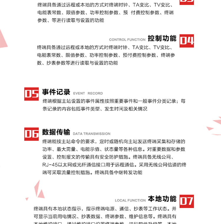 5、事件記錄
終端根據(jù)主站設(shè)置的事件屬性按照重要事件和一般事件分類記錄。每條記錄的內(nèi)容包括事件類型、發(fā)生時(shí)間及相關(guān)情況。對于主站設(shè)置的重要事件，當(dāng)事件發(fā)生后終端實(shí)時(shí)刷新重要事件計(jì)數(shù)器內(nèi)容，記為記錄，并可以通過主站請求訪問召測事件記錄，對于采用平衡傳輸信道的終端應(yīng)直接將重要事件主動(dòng)及時(shí)上報(bào)主站。對于主站設(shè)置的一般事件，當(dāng)事件發(fā)生后終端實(shí)時(shí)刷新一般事件計(jì)數(shù)器內(nèi)容，記為事件記錄，等待主站查詢。
6、數(shù)據(jù)傳輸
終端能按主站命令的要求，定時(shí)或隨機(jī)向主站發(fā)送終端采集和存儲的功率、最大需量、電能示值、狀態(tài)量等各種信息。對重要數(shù)據(jù)和參數(shù)設(shè)置、控制報(bào)文的傳輸具有安全防護(hù)措施。終端具備無線公網(wǎng)、RJ-45以太網(wǎng)或光纖通信接口用于遠(yuǎn)程通信。采用無線公網(wǎng)信道的終端可采取流量控制措施。終端具備中繼轉(zhuǎn)發(fā)功能。
7、本地功能
終端具有本地狀態(tài)指示，指示終端電源、通信、抄表等工作狀態(tài)。并可顯示當(dāng)前用電情況、抄表數(shù)據(jù)、終端參數(shù)、維護(hù)信息等。終端具有本地維護(hù)接口，通過維護(hù)接口設(shè)置終端參數(shù)，進(jìn)行軟件升級等。本地通信接口中有1路作為用戶數(shù)據(jù)接口，提供用戶數(shù)據(jù)服務(wù)功能。由用戶根據(jù)需要查詢實(shí)時(shí)用電數(shù)據(jù)和參數(shù)（如用電曲線、時(shí)段費(fèi)率、購用電信息等）、供電信息（如停限電通知、電價(jià)信息、催費(fèi)信息等）、告警信息等。
8、終端維護(hù) 終端具有自測試、自診斷功能，發(fā)現(xiàn)終端的部件工作異常會(huì)自動(dòng)記錄。終端接收到主站下發(fā)的初始化命令后，能分別對硬件、參數(shù)區(qū)、數(shù)據(jù)區(qū)進(jìn)行初始化，參數(shù)區(qū)置為缺省值，數(shù)據(jù)區(qū)清零，控制解除。終端具備軟件遠(yuǎn)程下載、斷點(diǎn)續(xù)傳等維護(hù)功能。