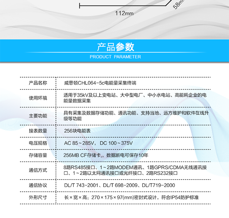 技術(shù)指標(biāo)
項(xiàng)  目	技術(shù)指標(biāo)
執(zhí)行標(biāo)準(zhǔn)	DL/T 743-2001、DL/T 698-2009、DL/T719-2000
工作電源	AC 85～285V， DC 100～375V
以太網(wǎng)絡(luò)	IEEE 802.3標(biāo)準(zhǔn)，10/100BaseT RJ45接口，TCP/IP協(xié)議
撥號MODEM	ITU-T V.22～V.90\56Kflex，1200bps～56kbps自適應(yīng)
專線MODEM	ITU-T V.23，中心頻率為1700Hz，頻偏400HZ
存儲容量	256MB CF存儲卡,，數(shù)據(jù)斷電可保存10年
時  鐘	高精度時鐘芯片，時鐘誤差≤0.5s/d，斷電連續(xù)運(yùn)行10年
工作電源	AC85V～AC285V，DC100V～DC375V，交直流雙路輸入，無縫切換
工作環(huán)境	相對濕度≤95%，正常工作溫度-25℃～+60℃,極限工作溫度-40℃～+70℃
功耗/性能	整機(jī)功耗≤5W，MTBF≥100000小時
外形/結(jié)構(gòu)	長×寬×高：270×175×97(mm)密封式設(shè)計(jì)，符合IP54防護(hù)標(biāo)準(zhǔn)